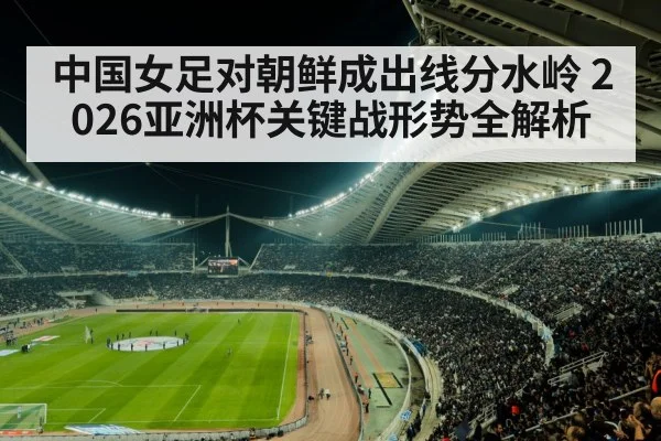 中国女足对朝鲜成出线分水岭 2026亚洲杯关键战形势全解析